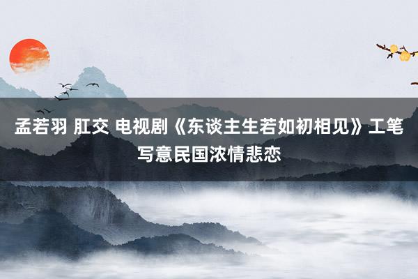 孟若羽 肛交 电视剧《东谈主生若如初相见》工笔写意民国浓情悲恋