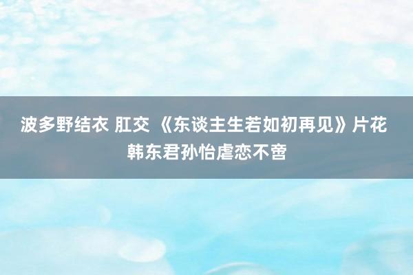 波多野结衣 肛交 《东谈主生若如初再见》片花 韩东君孙怡虐恋不啻