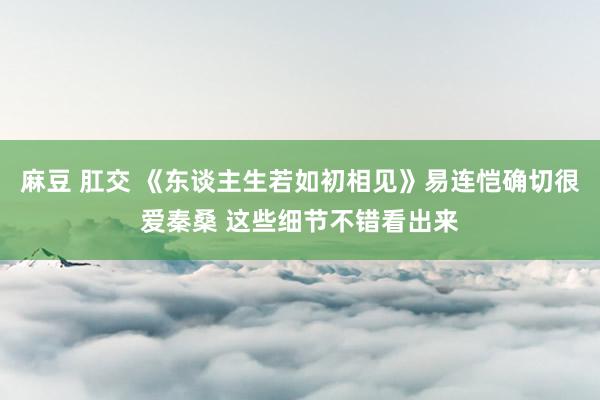 麻豆 肛交 《东谈主生若如初相见》易连恺确切很爱秦桑 这些细节不错看出来