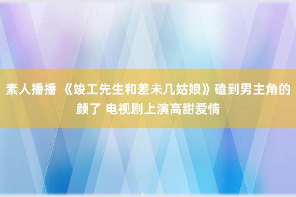 素人播播 《竣工先生和差未几姑娘》磕到男主角的颜了 电视剧上演高甜爱情