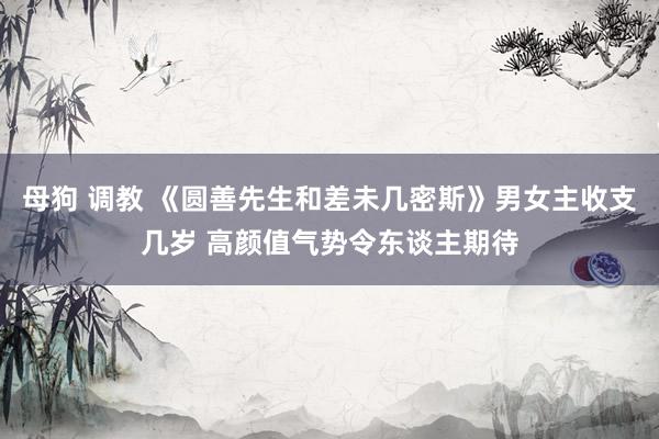 母狗 调教 《圆善先生和差未几密斯》男女主收支几岁 高颜值气势令东谈主期待