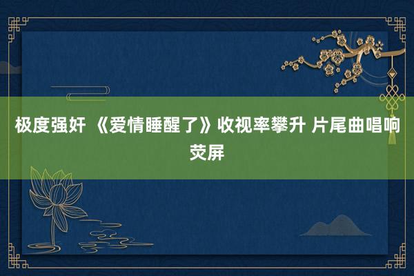 极度强奸 《爱情睡醒了》收视率攀升　 片尾曲唱响荧屏