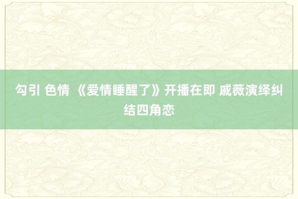 勾引 色情 《爱情睡醒了》开播在即 戚薇演绎纠结四角恋