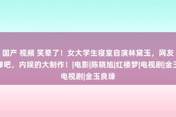 国产 视频 笑晕了！女大学生寝室自演林黛玉，网友：忌惮吧，内娱的大制作！|电影|陈晓旭|红楼梦|电视剧|金玉良缘