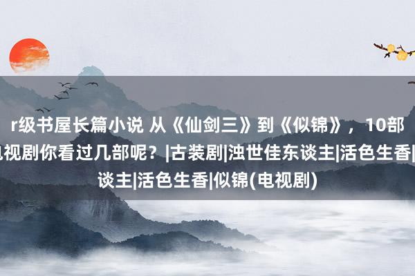 r级书屋长篇小说 从《仙剑三》到《似锦》，10部唐嫣出演的电视剧你看过几部呢？|古装剧|浊世佳东谈主|活色生香|似锦(电视剧)