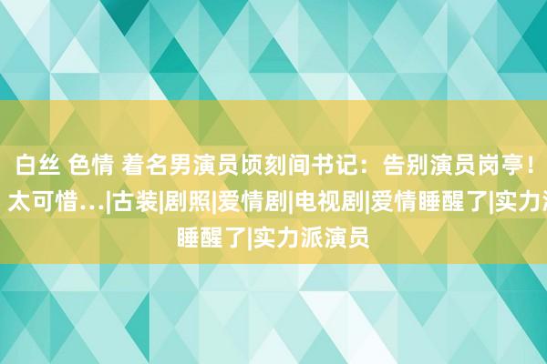 白丝 色情 着名男演员顷刻间书记：告别演员岗亭！网友：太可惜…|古装|剧照|爱情剧|电视剧|爱情睡醒了|实力派演员