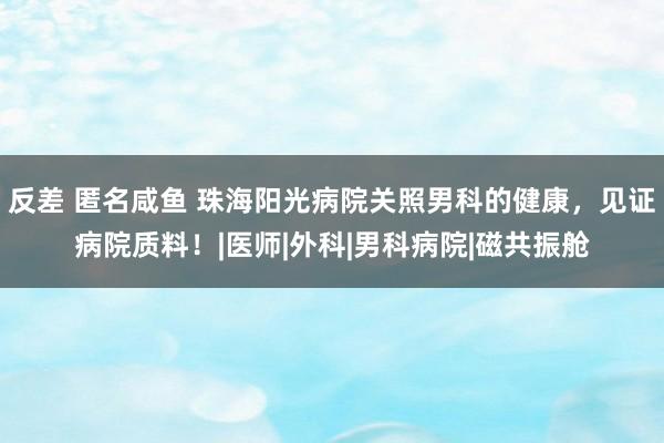 反差 匿名咸鱼 珠海阳光病院关照男科的健康，见证病院质料！|医师|外科|男科病院|磁共振舱