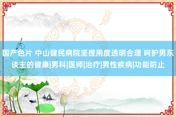 国产色片 中山健民病院坚捏用度透明合理 呵护男东谈主的健康|男科|医师|治疗|男性疾病|功能防止