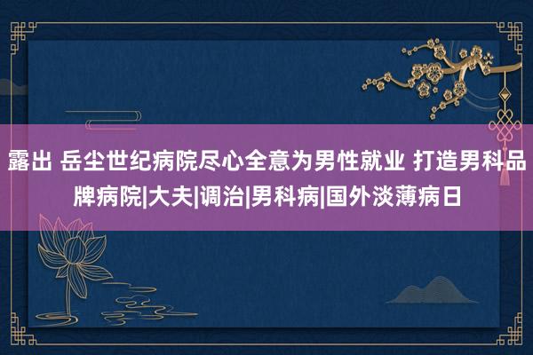 露出 岳尘世纪病院尽心全意为男性就业 打造男科品牌病院|大夫|调治|男科病|国外淡薄病日