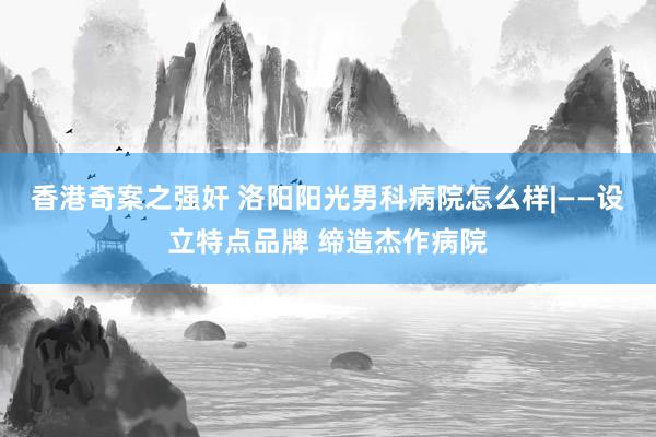 香港奇案之强奸 洛阳阳光男科病院怎么样|——设立特点品牌 缔造杰作病院