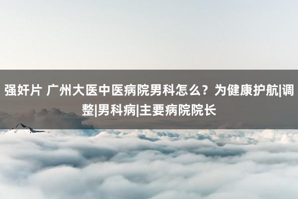 强奸片 广州大医中医病院男科怎么？为健康护航|调整|男科病|主要病院院长