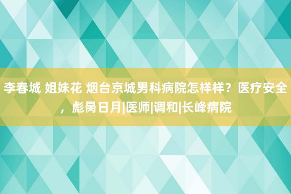 李春城 姐妹花 烟台京城男科病院怎样样？医疗安全，彪昺日月|医师|调和|长峰病院