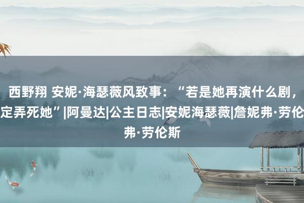 西野翔 安妮·海瑟薇风致事：“若是她再演什么剧，一定弄死她”|阿曼达|公主日志|安妮海瑟薇|詹妮弗·劳伦斯