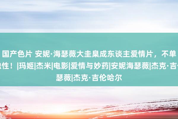 国产色片 安妮·海瑟薇大圭臬成东谈主爱情片，不单是唯独性！|玛姬|杰米|电影|爱情与妙药|安妮海瑟薇|杰克·吉伦哈尔