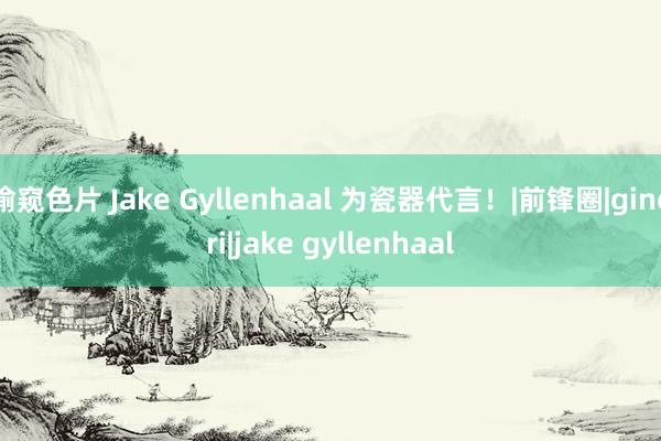 偷窥色片 Jake Gyllenhaal 为瓷器代言！|前锋圈|ginori|jake gyllenhaal