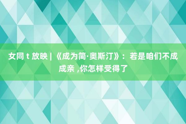 女同 t 放映 | 《成为简·奥斯汀》：若是咱们不成成亲 ,你怎样受得了