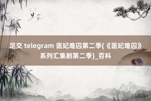 足交 telegram 医妃难囚第二季(《医妃难囚》系列汇集剧第二季)_百科