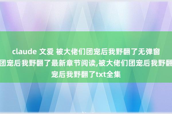 claude 文爱 被大佬们团宠后我野翻了无弹窗,被大佬们团宠后我野翻了最新章节阅读,被大佬们团宠后我野翻了txt全集