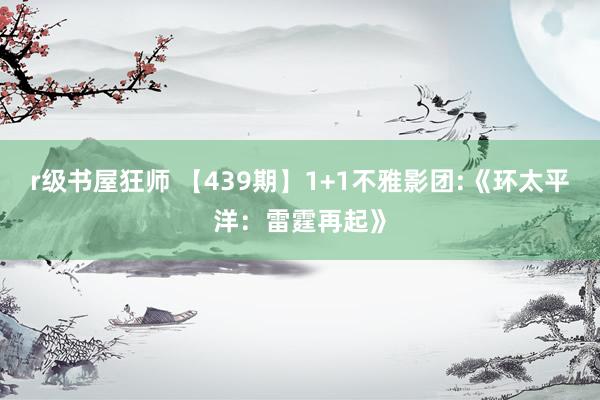 r级书屋狂师 【439期】1+1不雅影团:《环太平洋：雷霆再起》