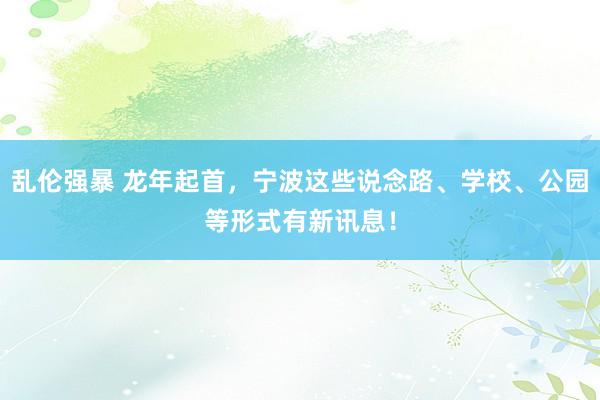 乱伦强暴 龙年起首，宁波这些说念路、学校、公园等形式有新讯息！