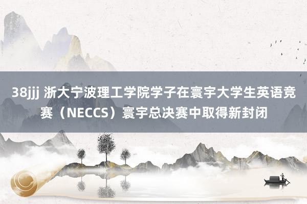 38jjj 浙大宁波理工学院学子在寰宇大学生英语竞赛（NECCS）寰宇总决赛中取得新封闭