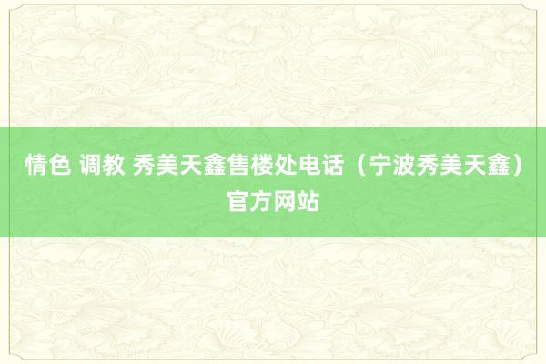 情色 调教 秀美天鑫售楼处电话（宁波秀美天鑫）官方网站