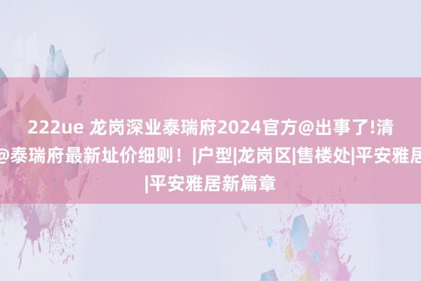 222ue 龙岗深业泰瑞府2024官方@出事了!清盘特价@泰瑞府最新址价细则！|户型|龙岗区|售楼处|平安雅居新篇章