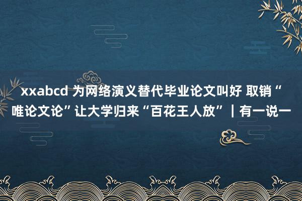 xxabcd 为网络演义替代毕业论文叫好 取销“唯论文论”让大学归来“百花王人放”｜有一说一