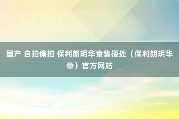 国产 自拍偷拍 保利朗玥华章售楼处（保利朗玥华章）官方网站