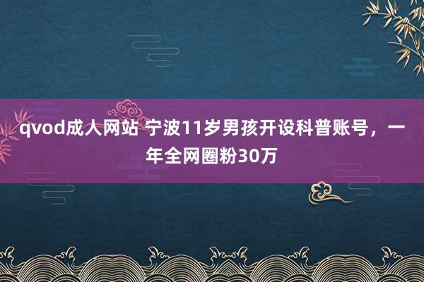 qvod成人网站 宁波11岁男孩开设科普账号，一年全网圈粉30万