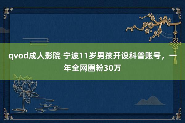 qvod成人影院 宁波11岁男孩开设科普账号，一年全网圈粉30万